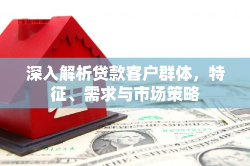 周至深入解析贷款客户群体，特征、需求与市场策略